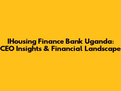IHousing Finance Bank Uganda: CEO Insights & Financial Landscape