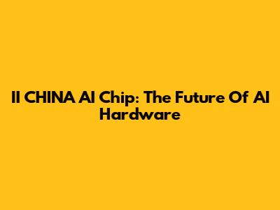 II CHINA AI Chip: The Future Of AI Hardware