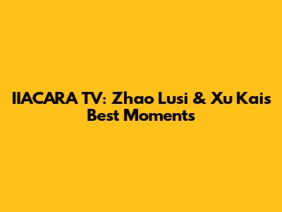 IIACARA TV: Zhao Lusi & Xu Kai's Best Moments