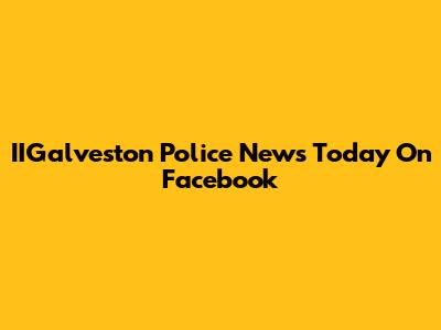 IIGalveston Police News Today On Facebook