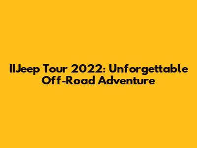 IIJeep Tour 2022: Unforgettable Off-Road Adventure