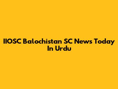 IIOSC Balochistan SC News Today In Urdu