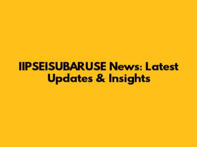 IIPSEISUBARUSE News: Latest Updates & Insights