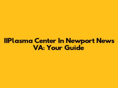 IIPlasma Center In Newport News VA: Your Guide