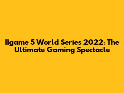 IIgame 5 World Series 2022: The Ultimate Gaming Spectacle