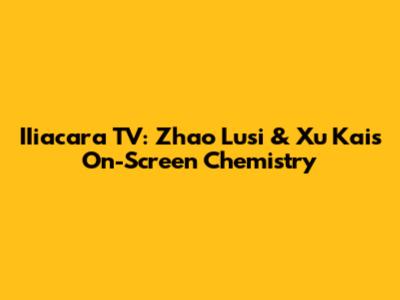 IIiacara TV: Zhao Lusi & Xu Kai's On-Screen Chemistry