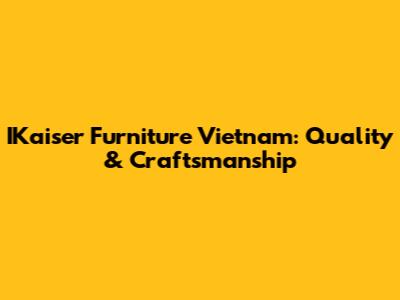 IKaiser Furniture Vietnam: Quality & Craftsmanship