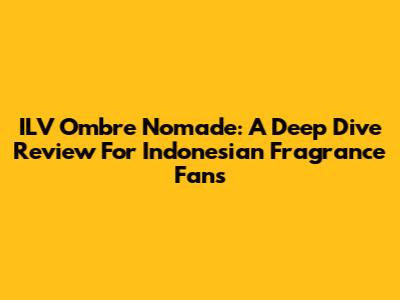 ILV Ombre Nomade: A Deep Dive Review For Indonesian Fragrance Fans
