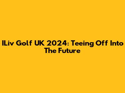 ILiv Golf UK 2024: Teeing Off Into The Future