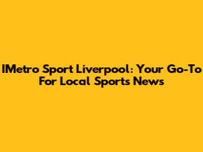 IMetro Sport Liverpool: Your Go-To For Local Sports News