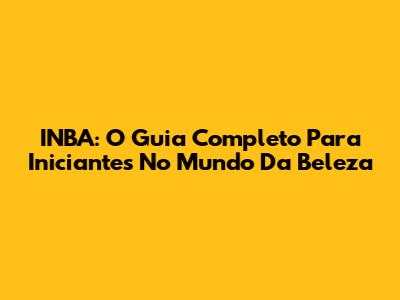 INBA: O Guia Completo Para Iniciantes No Mundo Da Beleza