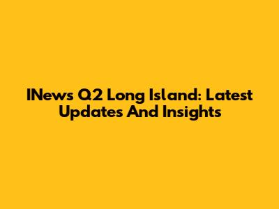 INews Q2 Long Island: Latest Updates And Insights