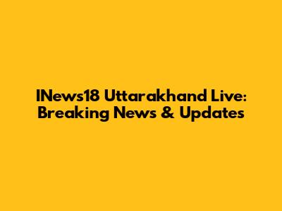 INews18 Uttarakhand Live: Breaking News & Updates