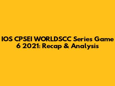 IOS CPSEI WORLDSCC Series Game 6 2021: Recap & Analysis