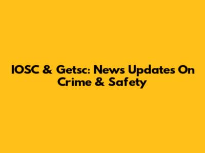 IOSC & Getsc: News Updates On Crime & Safety