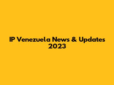 IP Venezuela News & Updates 2023