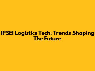 IPSEI Logistics Tech: Trends Shaping The Future