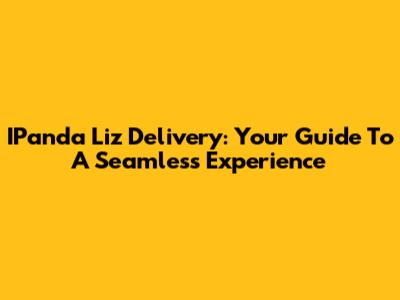 IPanda Liz Delivery: Your Guide To A Seamless Experience