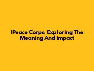 IPeace Corps: Exploring The Meaning And Impact