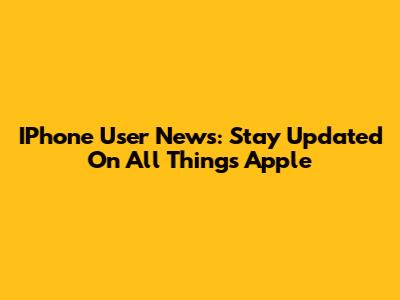 IPhone User News: Stay Updated On All Things Apple