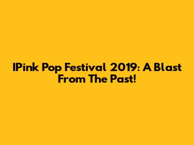 IPink Pop Festival 2019: A Blast From The Past!