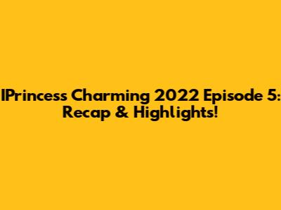 IPrincess Charming 2022 Episode 5: Recap & Highlights!