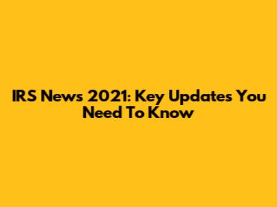 IRS News 2021: Key Updates You Need To Know