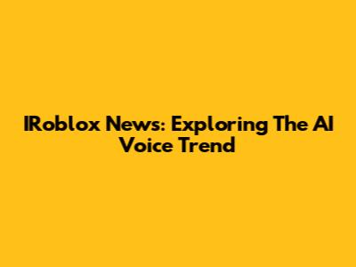 IRoblox News: Exploring The AI Voice Trend