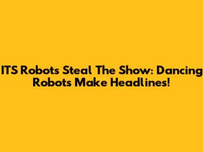 ITS Robots Steal The Show: Dancing Robots Make Headlines!