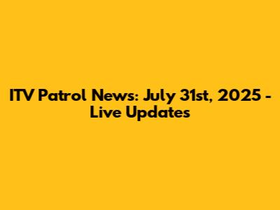 ITV Patrol News: July 31st, 2025 - Live Updates