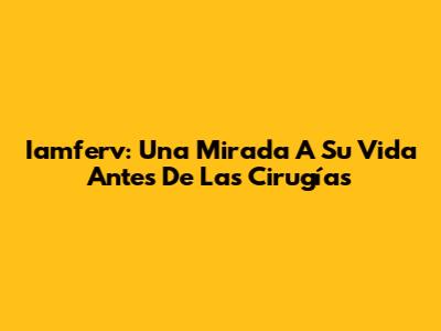 Iamferv: Una Mirada A Su Vida Antes De Las Cirugías