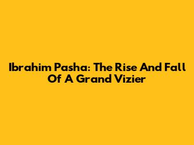Ibrahim Pasha: The Rise And Fall Of A Grand Vizier