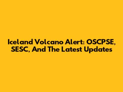 Iceland Volcano Alert: OSCPSE, SESC, And The Latest Updates