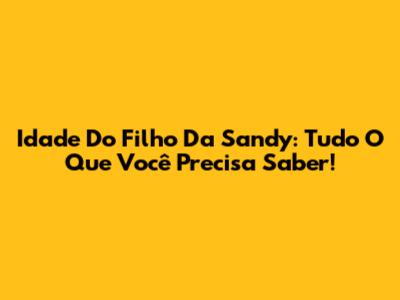 Idade Do Filho Da Sandy: Tudo O Que Você Precisa Saber!