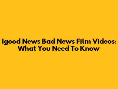 Igood News Bad News Film Videos: What You Need To Know