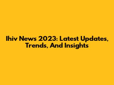 Ihiv News 2023: Latest Updates, Trends, And Insights