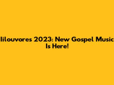 Iilouvores 2023: New Gospel Music Is Here!