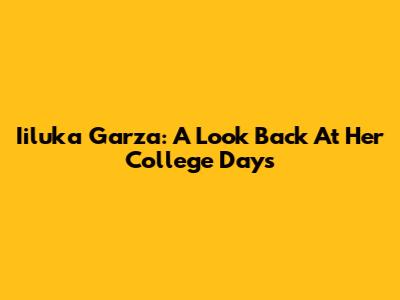 Iiluka Garza: A Look Back At Her College Days