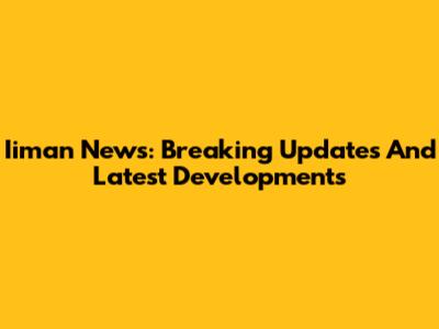 Iiman News: Breaking Updates And Latest Developments