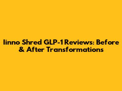 Iinno Shred GLP-1 Reviews: Before & After Transformations
