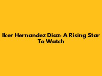 Iker Hernandez Diaz: A Rising Star To Watch