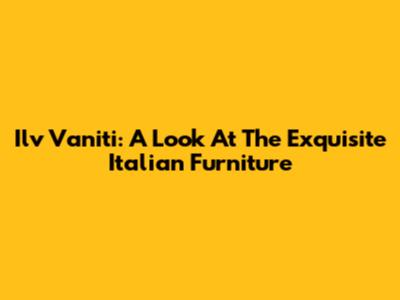 Ilv Vaniti: A Look At The Exquisite Italian Furniture