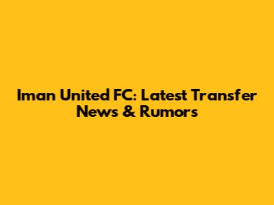 Iman United FC: Latest Transfer News & Rumors
