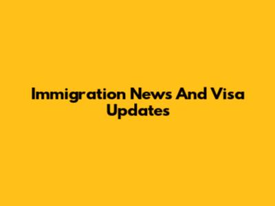 Immigration News And Visa Updates