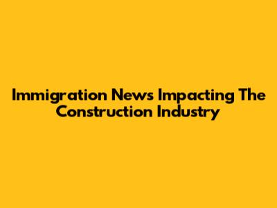 Immigration News Impacting The Construction Industry
