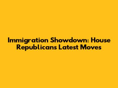 Immigration Showdown: House Republicans' Latest Moves