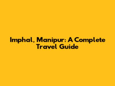 Imphal, Manipur: A Complete Travel Guide