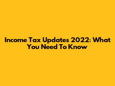 Income Tax Updates 2022: What You Need To Know