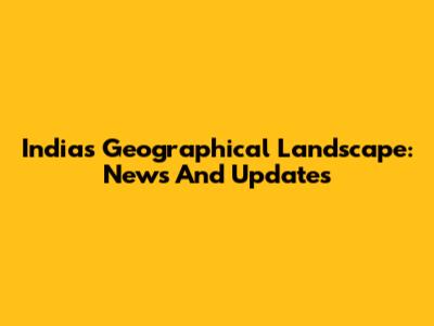 India's Geographical Landscape: News And Updates