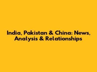 India, Pakistan & China: News, Analysis & Relationships